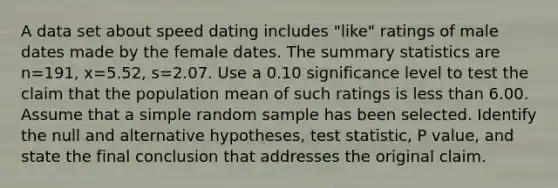 A data set about speed dating includes​ "like" ratings of male dates made by the female dates. The summary statistics are n=191​, x=5.52​, s=2.07. Use a 0.10 significance level to test the claim that the population mean of such ratings is <a href='https://www.questionai.com/knowledge/k7BtlYpAMX-less-than' class='anchor-knowledge'>less than</a> 6.00. Assume that a simple random sample has been selected. Identify the null and alternative​ hypotheses, test​ statistic, P value, and state the final conclusion that addresses the original claim.