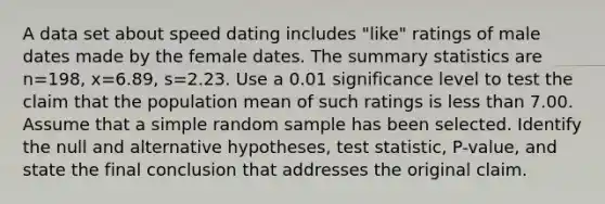 A data set about speed dating includes​ "like" ratings of male dates made by the female dates. The summary statistics are n=198​, x=6.89​, s=2.23. Use a 0.01 significance level to test the claim that the population mean of such ratings is less than 7.00. Assume that a simple random sample has been selected. Identify the null and alternative​ hypotheses, test​ statistic, P-value, and state the final conclusion that addresses the original claim.