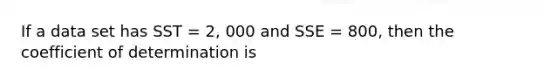 If a data set has SST = 2, 000 and SSE = 800, then the coefficient of determination is