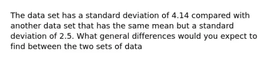 The data set has a <a href='https://www.questionai.com/knowledge/kqGUr1Cldy-standard-deviation' class='anchor-knowledge'>standard deviation</a> of 4.14 compared with another data set that has the same mean but a standard deviation of 2.5. What general differences would you expect to find between the two sets of data