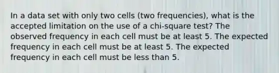 In a data set with only two cells (two frequencies), what is the accepted limitation on the use of a chi-square test? The observed frequency in each cell must be at least 5. The expected frequency in each cell must be at least 5. The expected frequency in each cell must be less than 5.