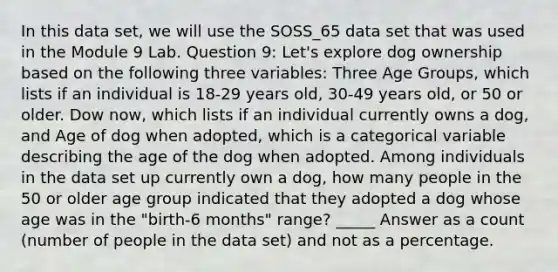 In this data set, we will use the SOSS_65 data set that was used in the Module 9 Lab. Question 9: Let's explore dog ownership based on the following three variables: Three Age Groups, which lists if an individual is 18-29 years old, 30-49 years old, or 50 or older. Dow now, which lists if an individual currently owns a dog, and Age of dog when adopted, which is a categorical variable describing the age of the dog when adopted. Among individuals in the data set up currently own a dog, how many people in the 50 or older age group indicated that they adopted a dog whose age was in the "birth-6 months" range? _____ Answer as a count (number of people in the data set) and not as a percentage.