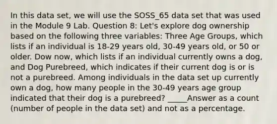 In this data set, we will use the SOSS_65 data set that was used in the Module 9 Lab. Question 8: Let's explore dog ownership based on the following three variables: Three Age Groups, which lists if an individual is 18-29 years old, 30-49 years old, or 50 or older. Dow now, which lists if an individual currently owns a dog, and Dog Purebreed, which indicates if their current dog is or is not a purebreed. Among individuals in the data set up currently own a dog, how many people in the 30-49 years age group indicated that their dog is a purebreed? _____Answer as a count (number of people in the data set) and not as a percentage.