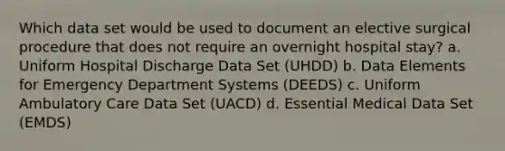 Which data set would be used to document an elective surgical procedure that does not require an overnight hospital stay? a. Uniform Hospital Discharge Data Set (UHDD) b. Data Elements for Emergency Department Systems (DEEDS) c. Uniform Ambulatory Care Data Set (UACD) d. Essential Medical Data Set (EMDS)