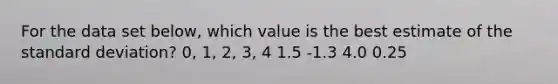 For the data set below, which value is the best estimate of the standard deviation? 0, 1, 2, 3, 4 1.5 -1.3 4.0 0.25