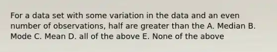 For a data set with some variation in the data and an even number of observations, half are greater than the A. Median B. Mode C. Mean D. all of the above E. None of the above