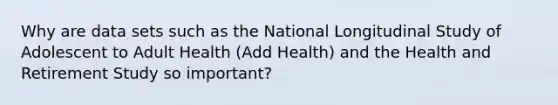 Why are data sets such as the National Longitudinal Study of Adolescent to Adult Health (Add Health) and the Health and Retirement Study so important?