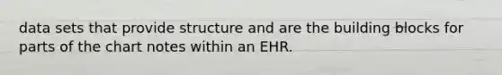 data sets that provide structure and are the building blocks for parts of the chart notes within an EHR.