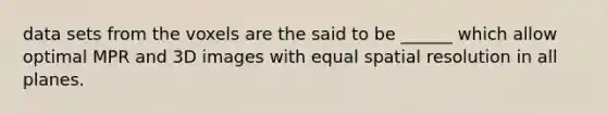 data sets from the voxels are the said to be ______ which allow optimal MPR and 3D images with equal spatial resolution in all planes.