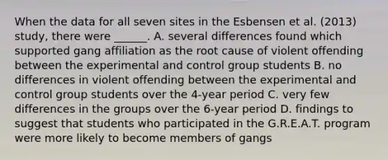 When the data for all seven sites in the Esbensen et al. (2013) study, there were ______. A. several differences found which supported gang affiliation as the root cause of violent offending between the experimental and control group students B. no differences in violent offending between the experimental and control group students over the 4-year period C. very few differences in the groups over the 6-year period D. findings to suggest that students who participated in the G.R.E.A.T. program were more likely to become members of gangs