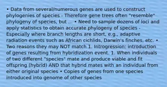 • Data from several/numerous genes are used to construct phylogenies of species - Therefore gene trees often "resemble" phylogeny of species, but ... • Need to sample dozens of loci and apply statistics to obtain accurate phylogeny of species - Especially where branch lengths are short, e.g., adaptive radiation events such as African cichlids, Darwin's finches, etc. • Two reasons they may NOT match 1. Introgression: introduction of genes resulting from hybridization event. 1. When individuals of two different "species" mate and produce viable and fit offspring (hybrid) AND that hybrid mates with an individual from either original species • Copies of genes from one species introduced into genome of other species