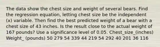 The data show the chest size and weight of several bears. Find the regression​ equation, letting chest size be the independent​ (x) variable. Then find the best predicted weight of a bear with a chest size of 43 inches. Is the result close to the actual weight of 167 ​pounds? Use a significance level of 0.05. Chest_size_(inches) Weight_ (pounds) 50 279 54 339 44 219 54 292 40 201 36 116