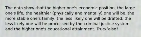 The data show that the higher one's economic position, the large one's life, the healthier (physically and mentally) one will be, the more stable one's family, the less likely one will be drafted, the less likely one will be processed by the criminal justice system, and the higher one's educational attainment. True/False?