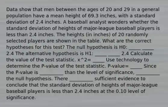 Data show that men between the ages of 20 and 29 in a general population have a mean height of 69.3​ inches, with a <a href='https://www.questionai.com/knowledge/kqGUr1Cldy-standard-deviation' class='anchor-knowledge'>standard deviation</a> of 2.4 inches. A baseball analyst wonders whether the standard deviation of heights of​ major-league baseball players is <a href='https://www.questionai.com/knowledge/k7BtlYpAMX-less-than' class='anchor-knowledge'>less than</a> 2.4 inches. The heights​ (in inches) of 20 randomly selected players are shown in the table. What are the correct hypotheses for this test? The null hypothesis is H0: _____ _____ 2.4 The alternative hypothesis is H1: _____ _____ 2.4 Calculate the value of <a href='https://www.questionai.com/knowledge/kzeQt8hpQB-the-test-statistic' class='anchor-knowledge'>the test statistic</a>. x^2= _____ Use technology to determine the P-value of the test statistic. P-value= _____ Since the P-value is __________ than the level of significance, __________ the null hypothesis. There __________ sufficient evidence to conclude that the standard deviation of heights of major-league baseball players is less than 2.4 inches at the 0.10 level of significance.