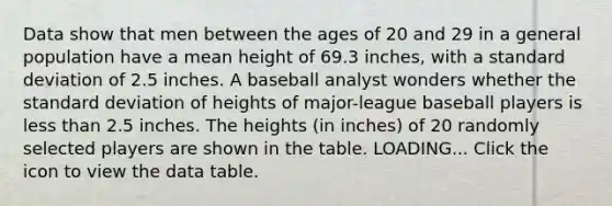 Data show that men between the ages of 20 and 29 in a general population have a mean height of 69.3​ inches, with a standard deviation of 2.5 inches. A baseball analyst wonders whether the standard deviation of heights of​ major-league baseball players is less than 2.5 inches. The heights​ (in inches) of 20 randomly selected players are shown in the table. LOADING... Click the icon to view the data table.