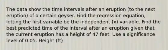 The data show the time intervals after an eruption​ (to the next​ eruption) of a certain geyser. Find the regression​ equation, letting the first variable be the independent​ (x) variable. Find the best predicted time of the interval after an eruption given that the current eruption has a height of 47 feet. Use a significance level of 0.05. Height​ (ft)