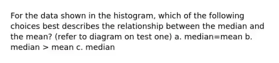 For the data shown in the histogram, which of the following choices best describes the relationship between the median and the mean? (refer to diagram on test one) a. median=mean b. median > mean c. median<mean d. it cannot be determined