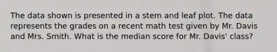 The data shown is presented in a stem and leaf plot. The data represents the grades on a recent math test given by Mr. Davis and Mrs. Smith. What is the median score for Mr. Davis' class?