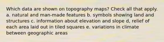 Which data are shown on topography maps? Check all that apply. a. natural and man-made features b. symbols showing land and structures c. information about elevation and slope d, relief of each area laid out in tiled squares e. variations in climate between geographic areas