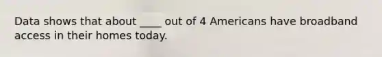 Data shows that about ____ out of 4 Americans have broadband access in their homes today.