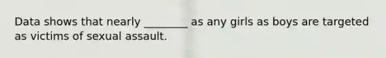 Data shows that nearly ________ as any girls as boys are targeted as victims of sexual assault.