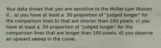 Your data shows that you are sensitive to the Müller-Lyer Illusion if... a) you have at least a .50 proportion of "judged longer" for the comparison lines b) that are shorter than 100 pixels. c) you have at least a .50 proportion of "judged longer" for the comparison lines that are longer than 100 pixels. d) you observe an upward sweep in the curve.