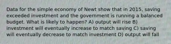 Data for the simple economy of Newt show that in 2015, saving exceeded investment and the government is running a balanced budget. What is likely to happen? A) output will rise B) investment will eventually increase to match saving C) saving will eventually decrease to match investment D) output will fall