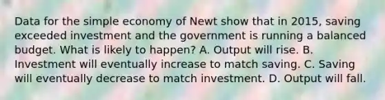 Data for the simple economy of Newt show that in​ 2015, saving exceeded investment and the government is running a balanced budget. What is likely to​ happen? A. Output will rise. B. Investment will eventually increase to match saving. C. Saving will eventually decrease to match investment. D. Output will fall.