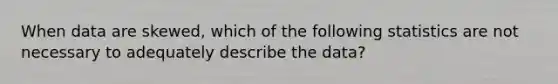 When data are skewed, which of the following statistics are not necessary to adequately describe the data?