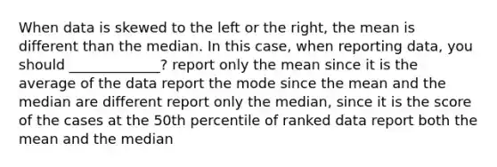 When data is skewed to the left or the right, the mean is different than the median. In this case, when reporting data, you should _____________? report only the mean since it is the average of the data report the mode since the mean and the median are different report only the median, since it is the score of the cases at the 50th percentile of ranked data report both the mean and the median