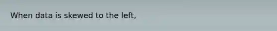 When data is skewed to the left,