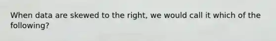 When data are skewed to the right, we would call it which of the following?