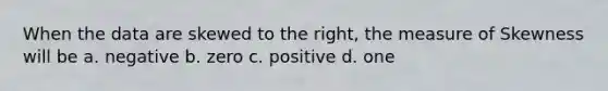 When the data are skewed to the right, the measure of Skewness will be a. negative b. zero c. positive d. one