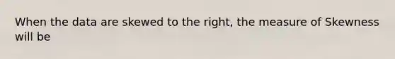 When the data are skewed to the right, the measure of Skewness will be