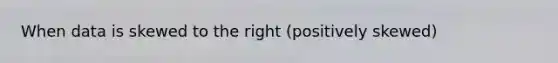 When data is skewed to the right (positively skewed)