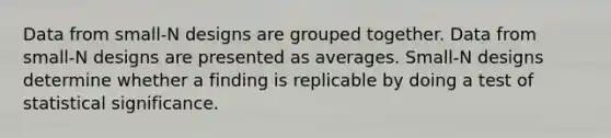 Data from small-N designs are grouped together. Data from small-N designs are presented as averages. Small-N designs determine whether a finding is replicable by doing a test of statistical significance.