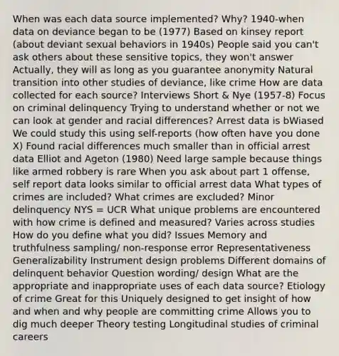 When was each data source implemented? Why? 1940-when data on deviance began to be (1977) Based on kinsey report (about deviant sexual behaviors in 1940s) People said you can't ask others about these sensitive topics, they won't answer Actually, they will as long as you guarantee anonymity Natural transition into other studies of deviance, like crime How are data collected for each source? Interviews Short & Nye (1957-8) Focus on criminal delinquency Trying to understand whether or not we can look at gender and racial differences? Arrest data is bWiased We could study this using self-reports (how often have you done X) Found racial differences much smaller than in official arrest data Elliot and Ageton (1980) Need large sample because things like armed robbery is rare When you ask about part 1 offense, self report data looks similar to official arrest data What types of crimes are included? What crimes are excluded? Minor delinquency NYS = UCR What unique problems are encountered with how crime is defined and measured? Varies across studies How do you define what you did? Issues Memory and truthfulness sampling/ non-response error Representativeness Generalizability Instrument design problems Different domains of delinquent behavior Question wording/ design What are the appropriate and inappropriate uses of each data source? Etiology of crime Great for this Uniquely designed to get insight of how and when and why people are committing crime Allows you to dig much deeper Theory testing Longitudinal studies of criminal careers