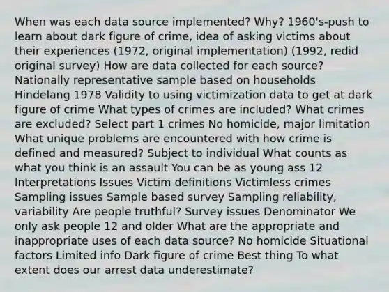 When was each data source implemented? Why? 1960's-push to learn about dark figure of crime, idea of asking victims about their experiences (1972, original implementation) (1992, redid original survey) How are data collected for each source? Nationally representative sample based on households Hindelang 1978 Validity to using victimization data to get at dark figure of crime What <a href='https://www.questionai.com/knowledge/kPDarzAM3J-types-of-crime' class='anchor-knowledge'>types of crime</a>s are included? What crimes are excluded? Select part 1 crimes No homicide, major limitation What unique problems are encountered with how crime is defined and measured? Subject to individual What counts as what you think is an assault You can be as young ass 12 Interpretations Issues Victim definitions Victimless crimes Sampling issues Sample based survey Sampling reliability, variability Are people truthful? Survey issues Denominator We only ask people 12 and older What are the appropriate and inappropriate uses of each data source? No homicide Situational factors Limited info Dark figure of crime Best thing To what extent does our arrest data underestimate?