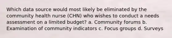 Which data source would most likely be eliminated by the community health nurse (CHN) who wishes to conduct a needs assessment on a limited budget? a. Community forums b. Examination of community indicators c. Focus groups d. Surveys