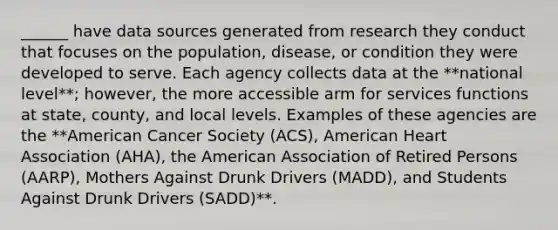 ______ have data sources generated from research they conduct that focuses on the population, disease, or condition they were developed to serve. Each agency collects data at the **national level**; however, the more accessible arm for services functions at state, county, and local levels. Examples of these agencies are the **American Cancer Society (ACS), American Heart Association (AHA), the American Association of Retired Persons (AARP), Mothers Against Drunk Drivers (MADD), and Students Against Drunk Drivers (SADD)**.