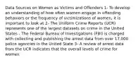 Data Sources on Women as Victims and Offenders 1- To develop an understanding of how often women engage in offending behaviors or the frequency of victimizations of women, it is important to look at 2- The Uniform Crime Reports (UCR) represents one of the largest datasets on crime in the United States - The Federal Bureau of Investigations (FBI) is charged with collecting and publishing the arrest data from over 17,000 police agencies in the United State 3- A review of arrest data from the UCR indicates that the overall levels of crime for women