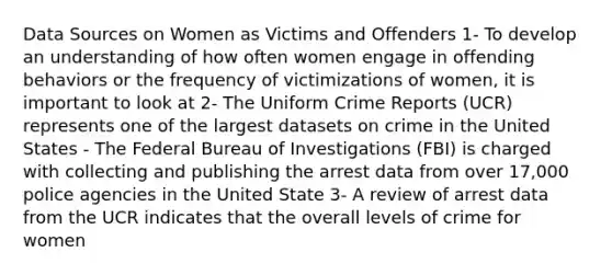 Data Sources on Women as Victims and Offenders 1- To develop an understanding of how often women engage in offending behaviors or the frequency of victimizations of women, it is important to look at 2- The Uniform Crime Reports (UCR) represents one of the largest datasets on crime in the United States - The Federal Bureau of Investigations (FBI) is charged with collecting and publishing the arrest data from over 17,000 police agencies in the United State 3- A review of arrest data from the UCR indicates that the overall levels of crime for women