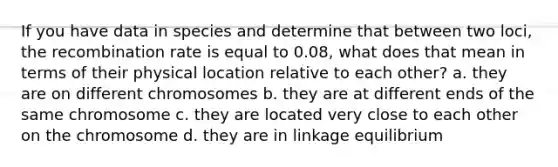 If you have data in species and determine that between two loci, the recombination rate is equal to 0.08, what does that mean in terms of their physical location relative to each other? a. they are on different chromosomes b. they are at different ends of the same chromosome c. they are located very close to each other on the chromosome d. they are in linkage equilibrium