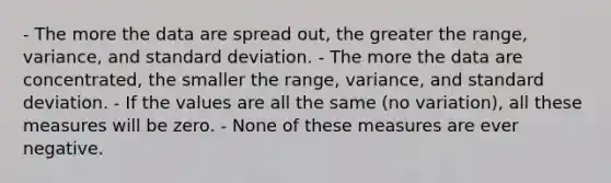 - The more the data are spread out, the greater the range, variance, and standard deviation. - The more the data are concentrated, the smaller the range, variance, and standard deviation. - If the values are all the same (no variation), all these measures will be zero. - None of these measures are ever negative.