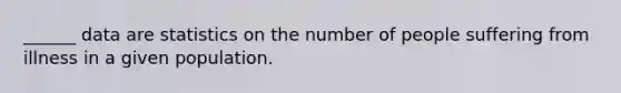 ______ data are statistics on the number of people suffering from illness in a given population.