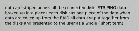 data are striped across all the connected disks STRIPING data broken up into pieces each disk has one piece of the data when data are called up from the RAID all data are put together from the disks and presented to the user as a whole ( short term)