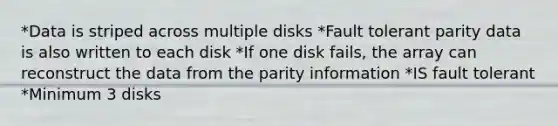 *Data is striped across multiple disks *Fault tolerant parity data is also written to each disk *If one disk fails, the array can reconstruct the data from the parity information *IS fault tolerant *Minimum 3 disks