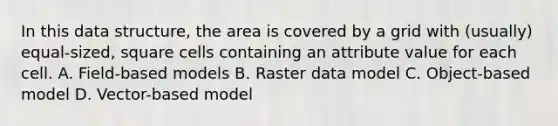 In this data structure, the area is covered by a grid with (usually) equal-sized, square cells containing an attribute value for each cell. A. Field-based models B. Raster data model C. Object-based model D. Vector-based model