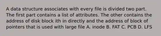 A data structure associates with every file is divided two part. The first part contains a list of attributes. The other contains the address of disk block ith in directly and the address of block of pointers that is used with large file A. inode B. FAT C. PCB D. LFS