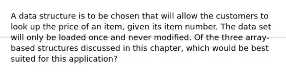 A data structure is to be chosen that will allow the customers to look up the price of an item, given its item number. The data set will only be loaded once and never modified. Of the three array-based structures discussed in this chapter, which would be best suited for this application?